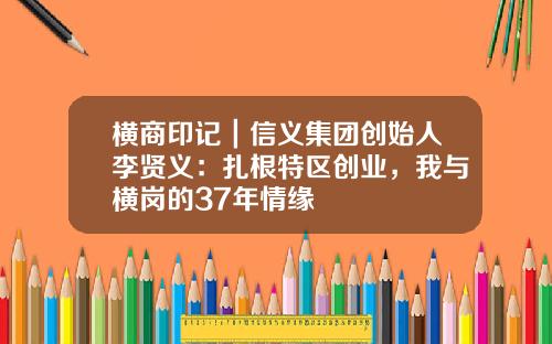 横商印记｜信义集团创始人李贤义：扎根特区创业，我与横岗的37年情缘