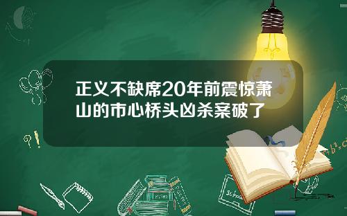 正义不缺席20年前震惊萧山的市心桥头凶杀案破了