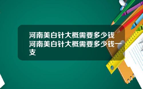 河南美白针大概需要多少钱河南美白针大概需要多少钱一支