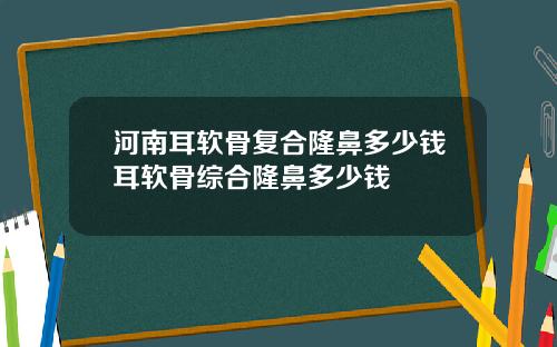 河南耳软骨复合隆鼻多少钱耳软骨综合隆鼻多少钱