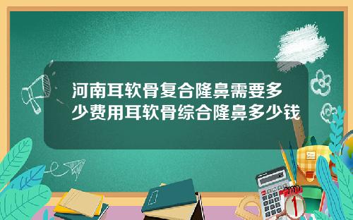河南耳软骨复合隆鼻需要多少费用耳软骨综合隆鼻多少钱