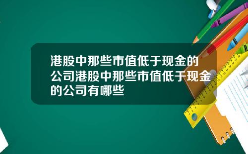 港股中那些市值低于现金的公司港股中那些市值低于现金的公司有哪些