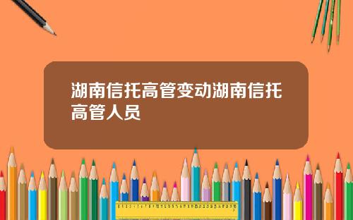 湖南信托高管变动湖南信托高管人员