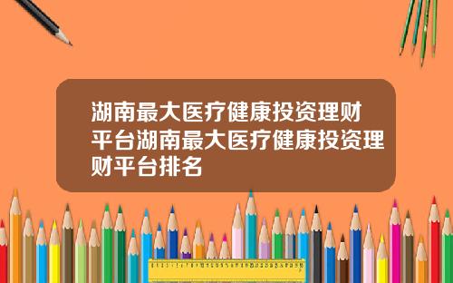 湖南最大医疗健康投资理财平台湖南最大医疗健康投资理财平台排名
