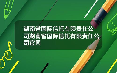 湖南省国际信托有限责任公司湖南省国际信托有限责任公司官网