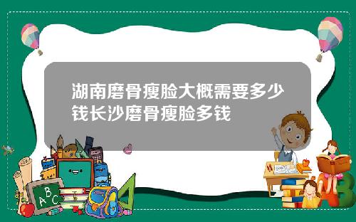 湖南磨骨瘦脸大概需要多少钱长沙磨骨瘦脸多钱