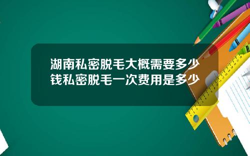 湖南私密脱毛大概需要多少钱私密脱毛一次费用是多少