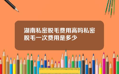 湖南私密脱毛费用高吗私密脱毛一次费用是多少
