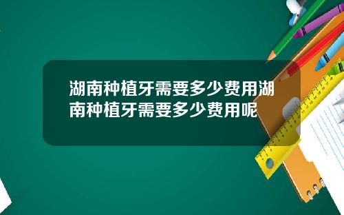 湖南种植牙需要多少费用湖南种植牙需要多少费用呢
