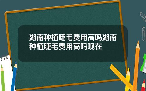 湖南种植睫毛费用高吗湖南种植睫毛费用高吗现在