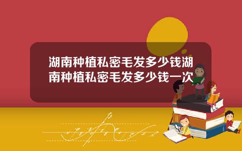 湖南种植私密毛发多少钱湖南种植私密毛发多少钱一次