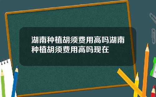 湖南种植胡须费用高吗湖南种植胡须费用高吗现在