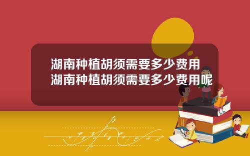 湖南种植胡须需要多少费用湖南种植胡须需要多少费用呢