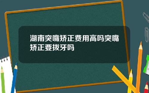 湖南突嘴矫正费用高吗突嘴矫正要拔牙吗