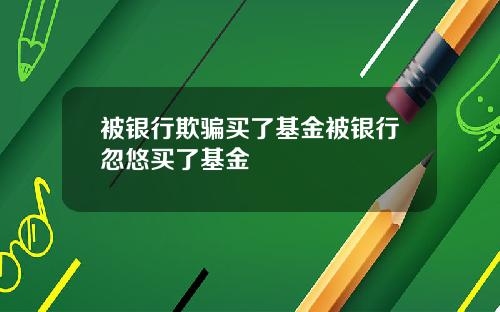 被银行欺骗买了基金被银行忽悠买了基金