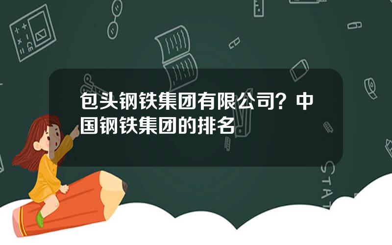 包头钢铁集团有限公司？中国钢铁集团的排名