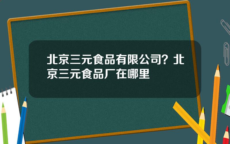 北京三元食品有限公司？北京三元食品厂在哪里