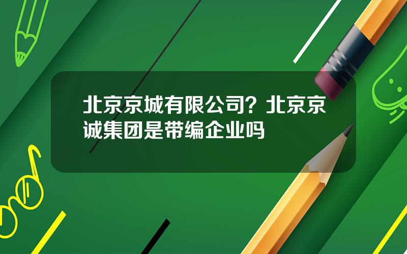 北京京城有限公司？北京京诚集团是带编企业吗