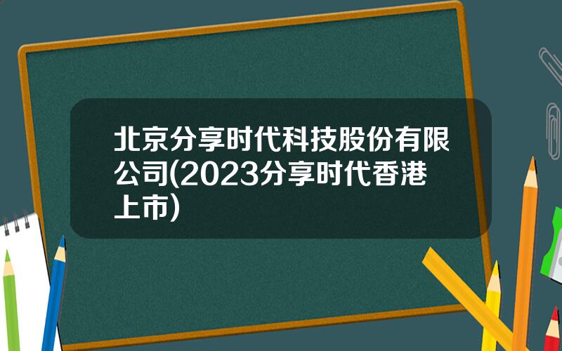 北京分享时代科技股份有限公司(2023分享时代香港上市)