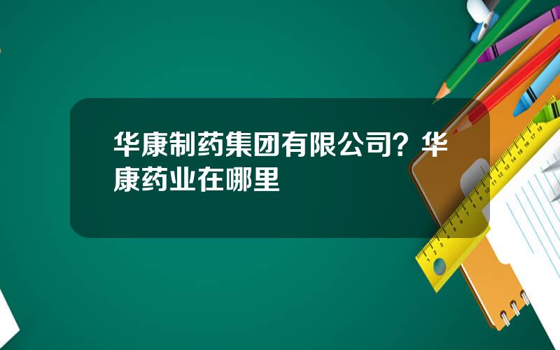 华康制药集团有限公司？华康药业在哪里