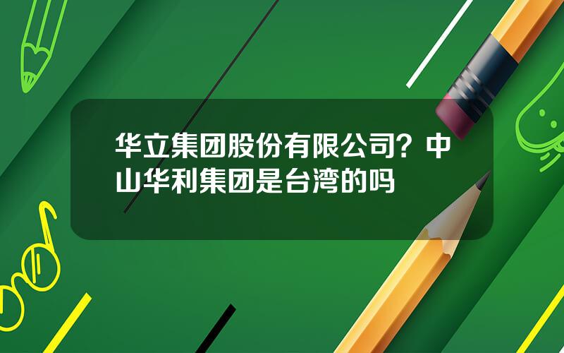 华立集团股份有限公司？中山华利集团是台湾的吗