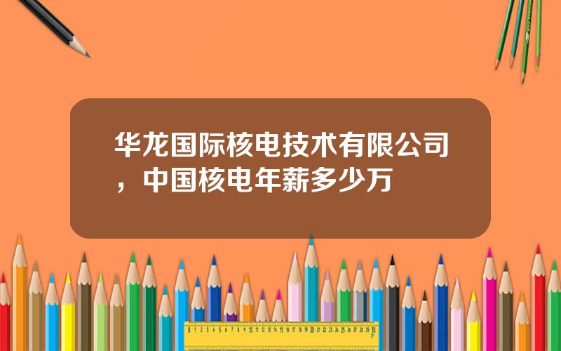 华龙国际核电技术有限公司，中国核电年薪多少万