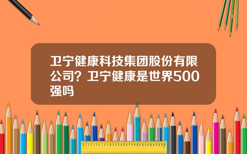 卫宁健康科技集团股份有限公司？卫宁健康是世界500强吗