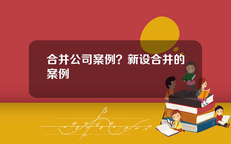 合并公司案例？新设合并的案例