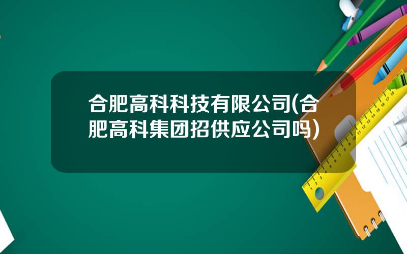 合肥高科科技有限公司(合肥高科集团招供应公司吗)