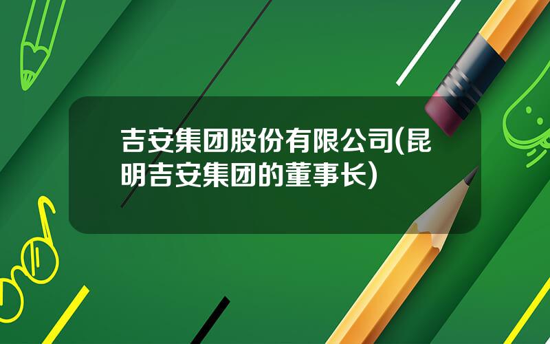 吉安集团股份有限公司(昆明吉安集团的董事长)