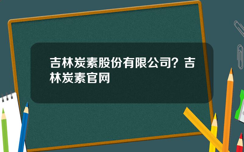 吉林炭素股份有限公司？吉林炭素官网