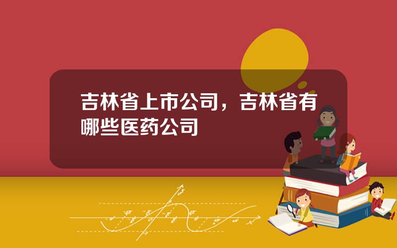 吉林省上市公司，吉林省有哪些医药公司