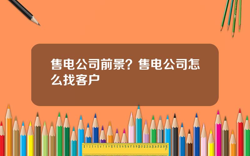 售电公司前景？售电公司怎么找客户