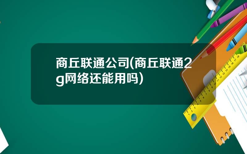 商丘联通公司(商丘联通2g网络还能用吗)