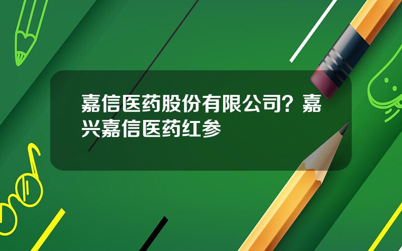 嘉信医药股份有限公司？嘉兴嘉信医药红参