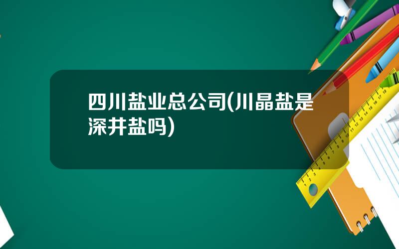 四川盐业总公司(川晶盐是深井盐吗)