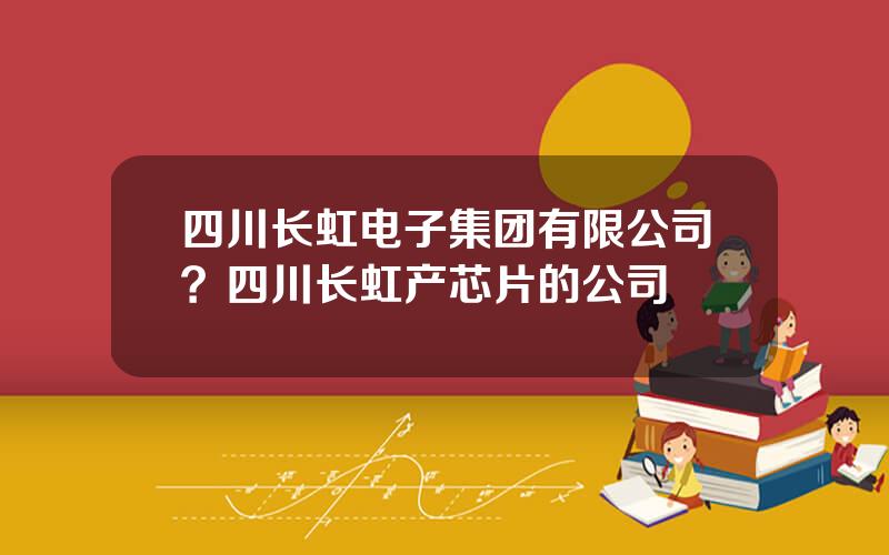 四川长虹电子集团有限公司？四川长虹产芯片的公司