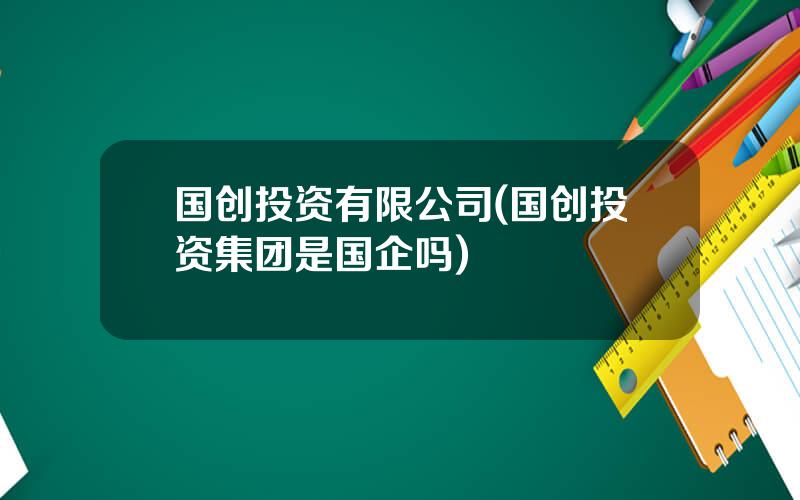 国创投资有限公司(国创投资集团是国企吗)