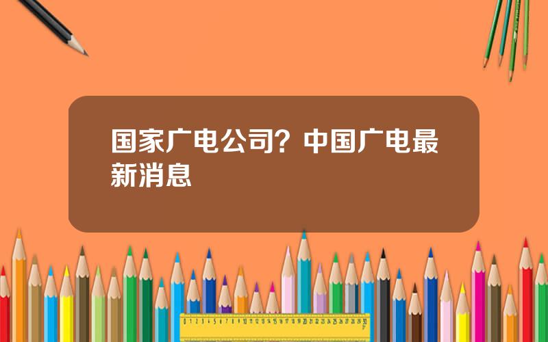 国家广电公司？中国广电最新消息