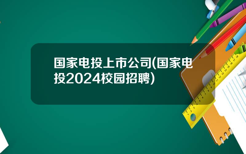 国家电投上市公司(国家电投2024校园招聘)