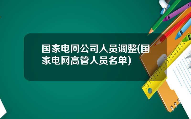 国家电网公司人员调整(国家电网高管人员名单)