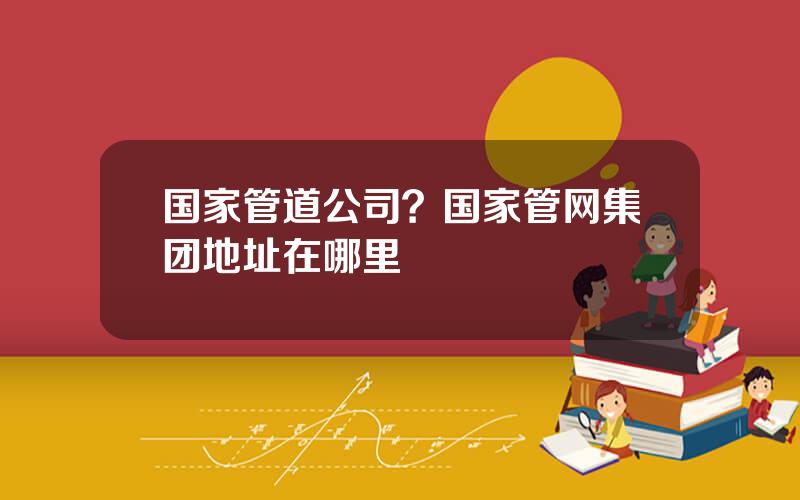 国家管道公司？国家管网集团地址在哪里