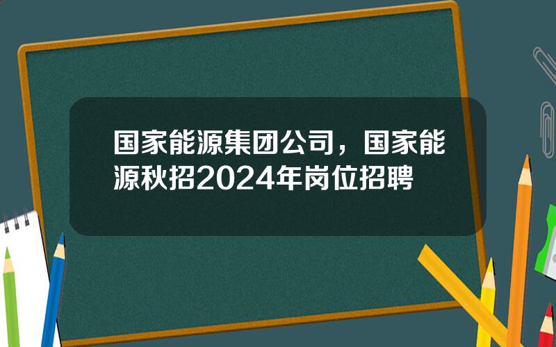 国家能源集团公司，国家能源秋招2024年岗位招聘