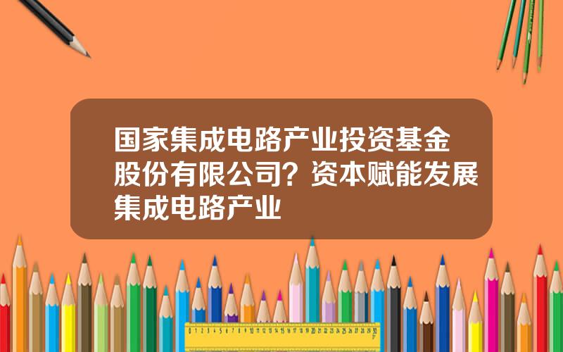 国家集成电路产业投资基金股份有限公司？资本赋能发展集成电路产业