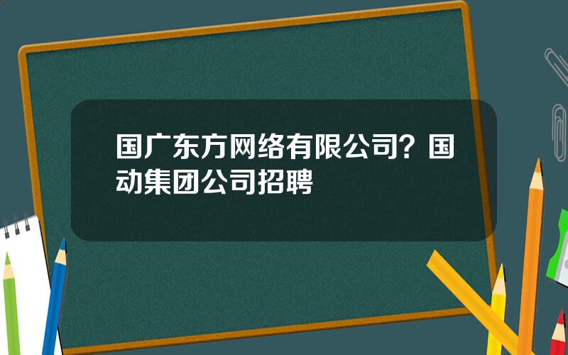 国广东方网络有限公司？国动集团公司招聘