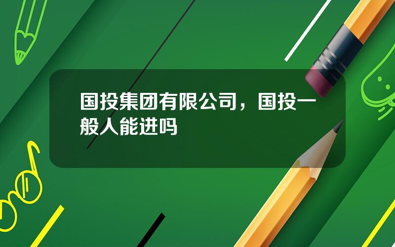 国投集团有限公司，国投一般人能进吗