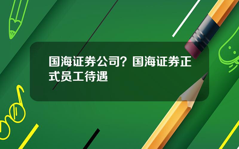 国海证券公司？国海证券正式员工待遇