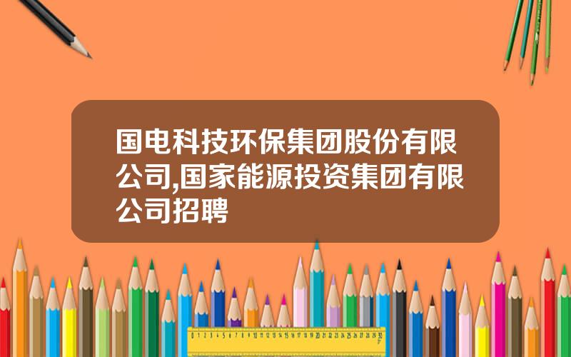 国电科技环保集团股份有限公司,国家能源投资集团有限公司招聘