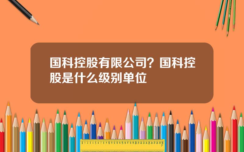 国科控股有限公司？国科控股是什么级别单位