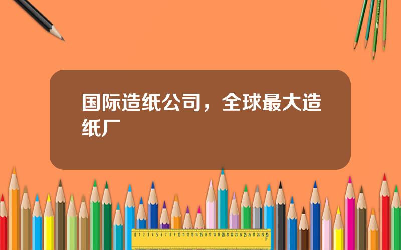 国际造纸公司，全球最大造纸厂